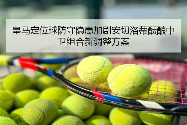 皇马定位球防守隐患加剧安切洛蒂酝酿中卫组合新调整方案